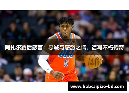 阿扎尔赛后感言：忠诚与感激之情，谱写不朽传奇