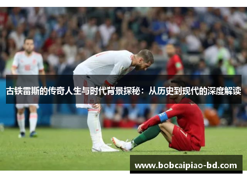 古铁雷斯的传奇人生与时代背景探秘：从历史到现代的深度解读
