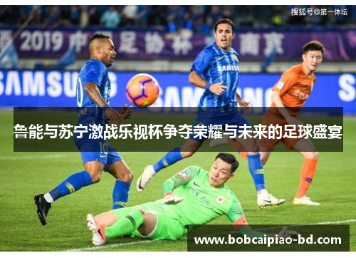 鲁能与苏宁激战乐视杯争夺荣耀与未来的足球盛宴